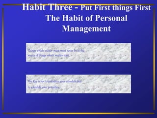 Habit Three - Put First things First
The Habit of Personal
Management
Things which matter most must never be at the
mercy of things which matter least.
The Key is not to prioritize your schedule but
to schedule your priorities.
 