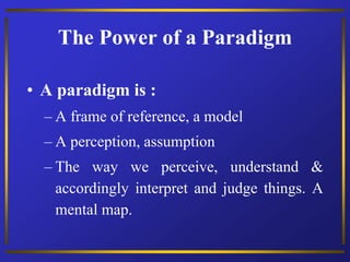 The Power of a Paradigm
• A paradigm is :
– A frame of reference, a model
– A perception, assumption
– The way we perceive, understand &
accordingly interpret and judge things. A
mental map.
 