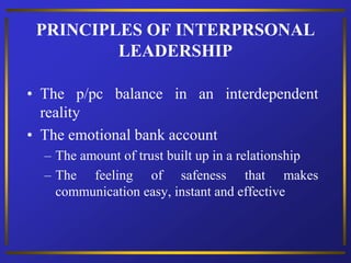 PRINCIPLES OF INTERPRSONAL
LEADERSHIP
• The p/pc balance in an interdependent
reality
• The emotional bank account
– The amount of trust built up in a relationship
– The feeling of safeness that makes
communication easy, instant and effective
 