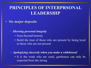 • Six major deposits
– Showing personal integrity
• Goes beyond honesty
• Build the trust of those who are present by being loyal
to those who are not present
– Apologizing sincerely when you make a withdrawal
• It is the weak who are cruel, gentleness can only be
expected from the strong
PRINCIPLES OF INTERPRSONAL
LEADERSHIP
 