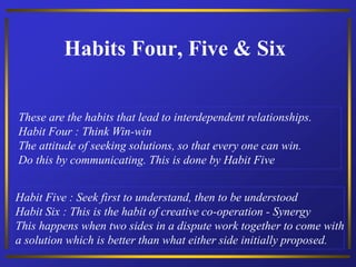Habits Four, Five & Six
These are the habits that lead to interdependent relationships.
Habit Four : Think Win-win
The attitude of seeking solutions, so that every one can win.
Do this by communicating. This is done by Habit Five
Habit Five : Seek first to understand, then to be understood
Habit Six : This is the habit of creative co-operation - Synergy
This happens when two sides in a dispute work together to come with
a solution which is better than what either side initially proposed.
 