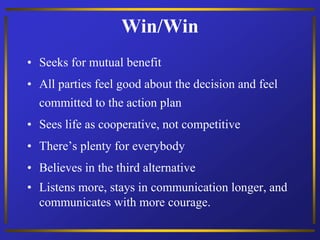 Win/Win
• Seeks for mutual benefit
• All parties feel good about the decision and feel
committed to the action plan
• Sees life as cooperative, not competitive
• There’s plenty for everybody
• Believes in the third alternative
• Listens more, stays in communication longer, and
communicates with more courage.
 