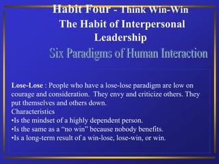 Habit Four - Think Win-Win
The Habit of Interpersonal
Leadership
Lose-Lose : People who have a lose-lose paradigm are low on
courage and consideration. They envy and criticize others. They
put themselves and others down.
Characteristics
•Is the mindset of a highly dependent person.
•Is the same as a “no win” because nobody benefits.
•Is a long-term result of a win-lose, lose-win, or win.
 