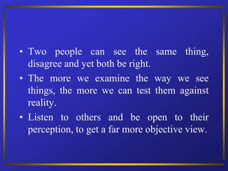 • Two people can see the same thing,
disagree and yet both be right.
• The more we examine the way we see
things, the more we can test them against
reality.
• Listen to others and be open to their
perception, to get a far more objective view.
 