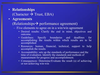 • Relationships
(Character  Trust, EBA)
• Agreements
(Relationships performance agreement)
– Five elements to agree on in a win/win agreement
• Desired results: Clarify the end in mind, objectives and
outcome.
• Guidelines: Specify boundaries and deadlines for
accomplishing the results within which results are to be
accomplished
• Resources: human, financial, technical, support to help
accomplish the results
• Accountability: sets up the standards of performance and the
time of evaluation. Identify the standards and methods of
measurement for progress and accomplishment.
• Consequences: Determine/Evaluate the result (s) of achieving
or not achieving win-win
 
