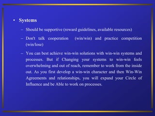 • Systems
– Should be supportive (reward guidelines, available resources)
– Don't talk cooperation (win/win) and practice competition
(win/lose)
– You can best achieve win-win solutions with win-win systems and
processes. But if Changing your systems to win-win feels
overwhelming and out of reach, remember to work from the inside
out. As you first develop a win-win character and then Win-Win
Agreements and relationships, you will expand your Circle of
Influence and be Able to work on processes.
 