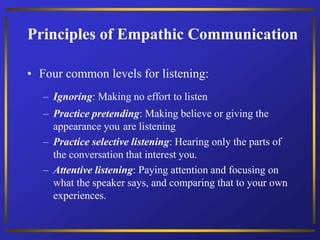 Principles of Empathic Communication
• Four common levels for listening:
– Ignoring: Making no effort to listen
– Practice pretending: Making believe or giving the
appearance you are listening
– Practice selective listening: Hearing only the parts of
the conversation that interest you.
– Attentive listening: Paying attention and focusing on
what the speaker says, and comparing that to your own
experiences.
 