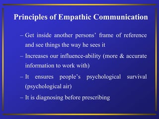 – Get inside another persons’ frame of reference
and see things the way he sees it
– Increases our influence-ability (more & accurate
information to work with)
– It ensures people’s psychological survival
(psychological air)
– It is diagnosing before prescribing
Principles of Empathic Communication
 