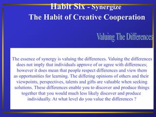 Habit Six - Synergize
The Habit of Creative Cooperation
The essence of synergy is valuing the differences. Valuing the differences
does not imply that individuals approve of or agree with differences;
however it does mean that people respect differences and view them
as opportunities for learning. The differing opinions of others and their
viewpoints, perspectives, talents and gifts are valuable when seeking
solutions. These differences enable you to discover and produce things
together that you would much less likely discover and produce
individually. At what level do you value the differences ?
 