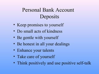 Personal Bank Account
Deposits
• Keep promises to yourself
• Do small acts of kindness
• Be gentle with yourself
• Be honest in all your dealings
• Enhance your talents
• Take care of yourself
• Think positively and use positive self-talk
 