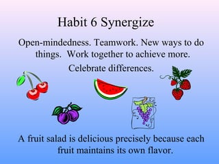 Habit 6 Synergize
Open-mindedness. Teamwork. New ways to do
things. Work together to achieve more.
Celebrate differences.
A fruit salad is delicious precisely because each
fruit maintains its own flavor.
 