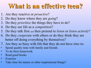 1. Are they reactive or proactive?
2. Do they know where they are going?
3. Do they prioritize the things they have to do?
4. Do they see life as a competition?
5. Do they talk first and then pretend to listen or listen actively?
6. Do they cooperate with others or do they think they are
better off doing everything by themselves?
7. Are they so busy with life that they do not have time to:
• Spend quality time with family and friends
• To do their homework
• Read good books
• Exercise
• Take time for nature or other inspirational things?
What is an effective teen?What is an effective teen?
 