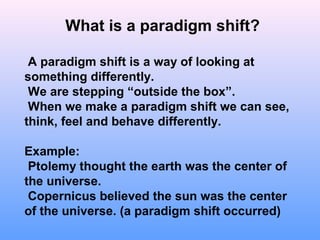 What is a paradigm shift?
A paradigm shift is a way of looking at
something differently.
We are stepping “outside the box”.
When we make a paradigm shift we can see,
think, feel and behave differently.
Example:
Ptolemy thought the earth was the center of
the universe.
Copernicus believed the sun was the center
of the universe. (a paradigm shift occurred)
 