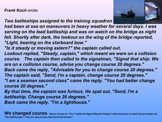 Frank Koch wrote:
Two battleships assigned to the training squadron
had been at sea on maneuvers in heavy weather for several days. I was
serving on the lead battleship and was on watch on the bridge as night
fell. Shortly after dark, the lookout on the wing of the bridge reported,
"Light, bearing on the starboard bow."
"Is it steady or moving astern?" the captain called out.
Lookout replied, "Steady, captain," which meant we were on a collision
course. The captain then called to the signalman, "Signal that ship: We
are on a collision course, advise you change course 20 degrees."
Back came the reply, "Advisable for you to change course 20 degrees."
The captain said, "Send, I'm a captain, change course 20 degrees."
"I am a seaman second class" came the reply. "You had better change
course 20 degrees."
By that time, the captain was furious. He spat out, "Send, I'm a
battleship. Change course 20 degrees."
Back came the reply, "I'm a lighthouse."
We changed course. Steven Covey (in “The 7 habits of Highly Effective People”) tells that story to teach that principles are
“like lighthouses.” They are natural laws that cannot be broken.”
 