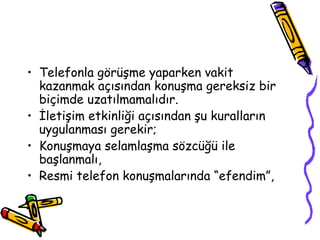• Telefonla görüşme yaparken vakit
  kazanmak açısından konuşma gereksiz bir
  biçimde uzatılmamalıdır.
• İletişim etkinliği açısından şu kuralların
  uygulanması gerekir;
• Konuşmaya selamlaşma sözcüğü ile
  başlanmalı,
• Resmi telefon konuşmalarında “efendim”,
 