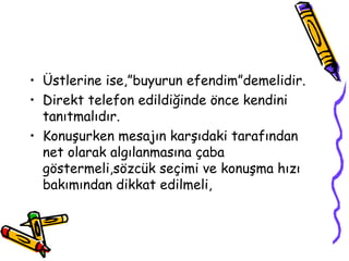 • Üstlerine ise,”buyurun efendim”demelidir.
• Direkt telefon edildiğinde önce kendini
  tanıtmalıdır.
• Konuşurken mesajın karşıdaki tarafından
  net olarak algılanmasına çaba
  göstermeli,sözcük seçimi ve konuşma hızı
  bakımından dikkat edilmeli,
 