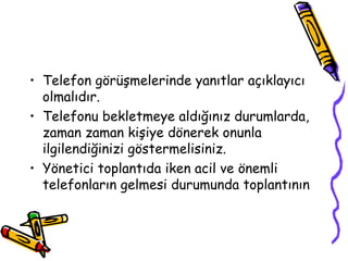 • Telefon görüşmelerinde yanıtlar açıklayıcı
  olmalıdır.
• Telefonu bekletmeye aldığınız durumlarda,
  zaman zaman kişiye dönerek onunla
  ilgilendiğinizi göstermelisiniz.
• Yönetici toplantıda iken acil ve önemli
  telefonların gelmesi durumunda toplantının
 