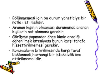 • Bölünmemesi için bu durum yöneticiye bir
  notla iletilmelidir.
• Aranan kişinin olmaması durumunda aranan
  kişilerin not alınması gerekir.
• Görüşme yapmadan önce kimin aradığı
  öğrenilmek isteniyosa bunun karşı tarafa
  hissettirilmemesi gerekir.
• Konumaların bitirilmesinde karşı taraf
  beklenmeli,herhangi bir isteksizlik ima
  ettirilmemelidir.
 