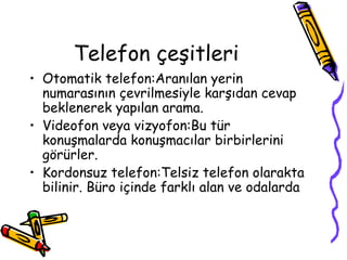Telefon çeşitleri
• Otomatik telefon:Aranılan yerin
  numarasının çevrilmesiyle karşıdan cevap
  beklenerek yapılan arama.
• Videofon veya vizyofon:Bu tür
  konuşmalarda konuşmacılar birbirlerini
  görürler.
• Kordonsuz telefon:Telsiz telefon olarakta
  bilinir. Büro içinde farklı alan ve odalarda
 