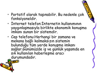 • Portatif olarak taşınabilir. Bu nedenle çok
  fonksiyoneldir.
• İnternet telefon:İnternetin kullanımının
  yaygınlaşmasıyla birlikte ekonomik konuşma
  imkanı sunan bir sistemdir.
• Cep telefonu:Herhangi bir zamana ve
  mekana bağlı kalmaksızın sistemin
  bulunduğu tüm yerde konuşma imkanı
  sağlar.Günümüzde iş ve günlük yaşamda en
  sık kullanılan haberleşme aracı
  durumundadır.
 