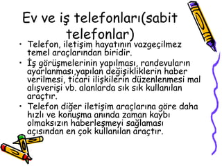 Ev ve iş telefonları(sabit
       telefonlar)
• Telefon, iletişim hayatının vazgeçilmez
  temel araçlarından biridir.
• İş görüşmelerinin yapılması, randevuların
  ayarlanması,yapılan değişikliklerin haber
  verilmesi, ticari ilişkilerin düzenlenmesi mal
  alışverişi vb. alanlarda sık sık kullanılan
  araçtır.
• Telefon diğer iletişim araçlarına göre daha
  hızlı ve konuşma anında zaman kaybı
  olmaksızın haberleşmeyi sağlaması
  açısından en çok kullanılan araçtır.
 