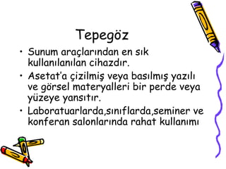 Tepegöz
• Sunum araçlarından en sık
  kullanılanılan cihazdır.
• Asetat’a çizilmiş veya basılmış yazılı
  ve görsel materyalleri bir perde veya
  yüzeye yansıtır.
• Laboratuarlarda,sınıflarda,seminer ve
  konferan salonlarında rahat kullanımı
 