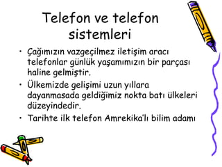 Telefon ve telefon
         sistemleri
• Çağımızın vazgeçilmez iletişim aracı
  telefonlar günlük yaşamımızın bir parçası
  haline gelmiştir.
• Ülkemizde gelişimi uzun yıllara
  dayanmasada geldiğimiz nokta batı ülkeleri
  düzeyindedir.
• Tarihte ilk telefon Amrekika’lı bilim adamı
 