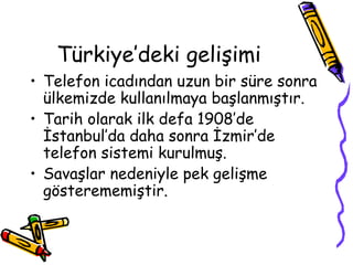 Türkiye’deki gelişimi
• Telefon icadından uzun bir süre sonra
  ülkemizde kullanılmaya başlanmıştır.
• Tarih olarak ilk defa 1908’de
  İstanbul’da daha sonra İzmir’de
  telefon sistemi kurulmuş.
• Savaşlar nedeniyle pek gelişme
  gösterememiştir.
 