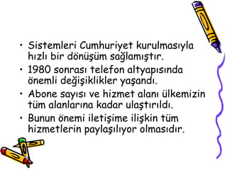 • Sistemleri Cumhuriyet kurulmasıyla
  hızlı bir dönüşüm sağlamıştır.
• 1980 sonrası telefon altyapısında
  önemli değişiklikler yaşandı.
• Abone sayısı ve hizmet alanı ülkemizin
  tüm alanlarına kadar ulaştırıldı.
• Bunun önemi iletişime ilişkin tüm
  hizmetlerin paylaşılıyor olmasıdır.
 