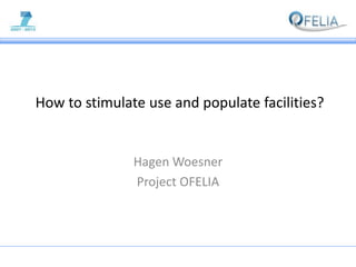  How to stimulate use and populate facilities? Hagen Woesner Project OFELIA 