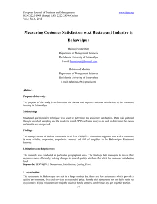 European Journal of Business and Management                                                   www.iiste.org
ISSN 2222-1905 (Paper) ISSN 2222-2839 (Online)
Vol 3, No.5, 2011




 Measuring Customer Satisfaction w.r.t Restaurant Industry in
                                           Bahawalpur
                                            Hasnain Safdar Butt
                                   Department of Management Sciences
                                   The Islamia University of Bahawalpur
                                      E-mail: hasnainbutt@hotmail.com


                                            Muhammad Murtaza
                                   Department of Management Sciences
                                   The Islamia University of Bahawalpur
                                     E-mail: relexman235@gmail.com


Abstract

Purpose of the study

The purpose of the study is to determine the factors that explain customer satisfaction in the restaurant
industry in Bahawalpur.

Methodology

Structured questionnaire technique was used to determine the customer satisfaction. Data was gathered
through snowball sampling and the model is tested. SPSS software analysis is used to determine the means
and results are interpreted.

Findings

The average means of various restaurants in all five SERQUAL dimension suggested that which restaurant
is more reliable, responsive, empathetic, assured and full of tangibles in the Bahawalpur Restaurant
Industry.

Limitations and Implications

The research was conducted in particular geographical area. The findings help managers to invest their
resources more efficiently, making changes to crucial quality attribute that elicit the customer satisfaction
level.
Keywords: SERVQUAL Dimensions, Satisfaction, Quality, Price


1. Introduction
The restaurants in Bahawalpur are not in a large number but there are few restaurants which provide a
quality environment, food and services at reasonable price. People visit restaurants not on daily basis but
occasionally. These restaurants are majorly used for family dinners, conferences and get together parties.
                                                     54
 