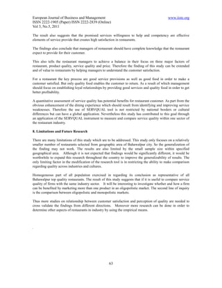 European Journal of Business and Management                                                    www.iiste.org
ISSN 2222-1905 (Paper) ISSN 2222-2839 (Online)
Vol 3, No.5, 2011

The result also suggests that the promised services willingness to help and competency are effective
elements of service provide that creates high satisfaction in restaurants.

The findings also conclude that managers of restaurant should have complete knowledge that the restaurant
expect to provide for their customer.

This also tells the restaurant managers to achieve a balance in their focus on three major factors of
restaurant, product quality, service quality and price. Therefore the finding of this study can be extended
and of value to restaurants by helping managers to understand the customer satisfaction.

For a restaurant the key process are good service provisions as well as good food in order to make a
customer satisfied. But only quality food enables the customer to return. As a result of which management
should focus on establishing loyal relationships by providing good services and quality food in order to get
better profitability.

A quantitative assessment of service quality has potential benefits for restaurant customer. As part from the
obvious enhancement of the dining experience which should result from identifying and improving service
weaknesses. Therefore the use of SERVQUAL tool is not restricted by national borders or cultural
differences but can have a global application. Nevertheless this study has contributed to this goal through
an application of the SERVQUAL instrument to measure and compare service quality within one sector of
the restaurant industry.

8. Limitations and Future Research

There are many limitations of this study which are to be addressed. This study only focuses on a relatively
smaller number of restaurants selected from geographic area of Bahawalpur city. So the generalization of
the finding may not work. The results are also limited by the small sample size within specified
geographical area. Although it is not expected that findings would be significantly different, it would be
worthwhile to expand this research throughout the country to improve the generalizability of results. The
only limiting factor in the modification of the research tool is in restricting the ability to make comparison
regarding quality across industries and cultures.

Homogeneous part of all population exercised in regarding its conclusion as representative of all
Bahawalpur top quality restaurants. The result of this study suggests that if it is useful to compare service
quality of firms with the same industry sector. It will be interesting to investigate whether and how a firm
can be benefited by marketing more than one product in an oligopolistic market. The second line of inquiry
is the comparison between oligopolistic and monopolistic markets.

Thus more studies on relationship between customer satisfaction and perception of quality are needed to
cross validate the findings from different directions. Moreover more research can be done in order to
determine other aspects of restaurants in industry by using the empirical means.



.




                                                     63
 