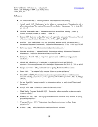 European Journal of Business and Management                                                 www.iiste.org
ISSN 2222-1905 (Paper) ISSN 2222-2839 (Online)
Vol 3, No.5, 2011

References

      Ali and Seshadri 1993; ‘Customer perception and competitive quality strategy.’

      Anna S. Mattila 2003; ‘The impact of service failures on customer loyalty, The moderating role of
       affective commitment’.International Journal of Service Industry Management Vol. 15 No. 2, 2004
       pp. 134-149.

      Andaleeb and Conway 2006; ‘Customer satisfaction in the restaurant industry,’ Journal of
       Services Marketing Volume 20 ·Number 1 ·2006 · 3–11.

      Bojanic 2007; ‘Customer profile of the “carryout” segment for restaurants,’ International Journal
       of Contemporary Hospitality Management Vol. 19 No. 1, 2007 pp. 21-31.

      Bouranta, Chitris & Paravantis 2009; ‘The relationship between internal and external service,’
       International Journal of Contemporary Hospitality Management Vol. 21 No. 3, 2009 pp. 275-293.

      Carton and Kleiner 1999; ‘Discrimination in the restaurant industry.’

      Clark and Wood 1998; ‘Customer loyalty in the restaurant industry,’International Journal of
       Contemporary Hospitality Management 10/4 [1998] 139–144.

      Danaher and Haddrell 1996; ‘A comparison question scales used for measuring customer
       satisfaction.’

      Danaher and Mattsson 1998; ‘Comparison of service delivery process of different
       complexity,’International Journal of Service Industry Management, Vol. 9 No. 1, 1998, pp. 48-63.

      Douglas and Connor     2003; ‘Attitude to service quality, Nutrition and food science.’

      Haung 2008;    ‘The impact of other customer failure on service satisfaction.’

      Johns &Howard 1998; ‘Customer expectation versus perceptions of service performance in
       restaurant industry,’ International Journal of Service Industry Management Vol. 9 No. 3, 1998, pp.
       248-265,

      Lee and Hing 1995; ‘Measuring quality in restaurant operations: an application of the servqual
       instrument.’

      Longart Pedro 2008; ‘What drives word of mouth in restaurants.’

      Mack, Muller, Crotts and Broderick 2000;     ‘Perception and correction for service recovery in
       restaurant industry.’

      Namkung and Jang 2008 ; ‘Are highly satisfied restaurant customers really different. A quality
       perception perspective.’

      Wisner and Corney    1997; ‘An empirical study of customer comment card and design
       characteristic.’

      Winsted   2000;    ‘Service behaviours that lead to satisfied customers.’




                                                   64
 