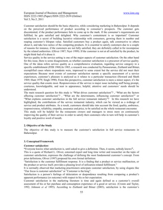 European Journal of Business and Management                                                     www.iiste.org
ISSN 2222-1905 (Paper) ISSN 2222-2839 (Online)
Vol 3, No.5, 2011

Customer satisfaction should be the basic objective, while considering marketing in Bahawalpur. It depends
on the perceived performance of product according to consumer’s prospects. The customer gets
discontented, if the product performance fails to come up to the mark. If the consumer’s requirements are
fulfilled, he gets satisfied and delighted. Why customer’s contentment is so important? Customer
satisfaction is a secret of building lucrative relationship with consumers, growing them in number and
reaping customer’s lifespan value. Satisfied customers buy a product again, talk constructive to others
about it, and take less notice of the competing products. It is essential to satisfy customers due to a couple
of reasons for instance, if the customers are not fully satisfied, they are definitely called in for recompense
by the related authorities. (Oliver 1987; Nyer 1999). If the customer is not at all satisfied by the product, he
might think bad of it abuse it.
Service quality in the service setting is one of the major aspects of customer satisfaction. On the other hand
for this issue, there is some disagreement, as whether customer satisfaction is a precursor of service quality.
One of the ideas refers service quality as a comprehensive evaluation, regarding service category in a
specific establishment (PZB 1988).In 1985, a research was conducted by Parasuraman, Ziethaml and Bitner,
exemplified cases where respondents were, impressed to some extent but the service did not meet their
expectations Because most events of customer satisfaction narrate a specific assessment of a service
experiences, customer’s pleasure is analyzed as it relates to a particular transaction (Howard and Sheth
1969; Hunt 1979; Singh 1990). From this perspective, customer satisfaction is mere a minor aspect, it’s the
service quality that counts most. Responsiveness of the service is major issue including staff being prompt,
courteous, knowledgeable, and neat in appearance, helpful, attentive and customers’ needs should be
understood.
The main research question for this study is “What drives customer satisfaction”? , “What are the factors
affecting customer satisfaction”? , “What are the determinants, influencing customer satisfaction?” or
“What explains customer satisfaction in the full service restaurant industry”? In this research we have
highlighted, the contributions of the service restaurant industry, which can be viewed as a mé          lange of
service and product attributes. As a result, customers should take into account the food, quality, ambience,
responsiveness, reliability, empathy, assurance and price, to be satisfied on the whole restaurant encounter.
This study will be helpful for the restaurants owners and managers to stress more on continuously
improving the quality of their service in order to satisfy their customers who in turn will help in customer’s
loyalty and positive word of mouth.

2. Objective of the Study
The objective of this study is to measure the customer’s satisfaction in full service restaurants in
Bahawalpur.


3. Conceptual Framework
Customer satisfaction:
“Everyone knows what satisfaction is, until asked to give a definition. Then, it seems, nobody knows”.
This is a quote of Richard L. Oliver, esteemed expert and long time writer and researcher on the topic of
customer satisfaction, expresses the challenge of defining the most fundamental customer’s concept. From
prior definitions, Oliver (1997) proposed his own formal definition:
“Satisfaction is the customer fulfillment response. It is a finding that a product or service malfunction, or
the product or service itself, provides a pleasing level of utilization related fulfillment.”
It is normally observed that marketing practitioners anticipate customer satisfaction, by using slogans like
“Our focus is customer satisfaction” or “Customer is the king”.
Satisfaction is a person’s feelings of delectation or despondence resulting from comparing a product’s
apparent performance (or outcome) with respect to his or her expectation.
Customer satisfaction in the marketing literature is time and again defined as a customer’s overall
assessment of his or her purchase and consumption experience of a good or service. (Cronin and Taylor,
1992; Johnson et al 1995). According to Ziethaml and Bitner (2003), satisfaction is the customer’s
                                                      55
 