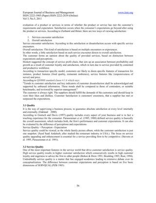 European Journal of Business and Management                                                    www.iiste.org
ISSN 2222-1905 (Paper) ISSN 2222-2839 (Online)
Vol 3, No.5, 2011

evaluation of a product or services in terms of whether the product or service has met the customer’s
requirements and expectation. Satisfaction occurs when the consumer’s expectations go beyond after using
the product or services. According to Ziethaml and Bitner, there are two ways of viewing satisfaction:

     1. Services encounter satisfaction
     2. Overall satisfaction
Service encounter satisfaction: According to this satisfaction or dissatisfaction occurs with specific service
encounters.
Overall satisfaction: This kind of satisfaction is based on multiple encounters or experiences.
In other words, a little satisfaction based on each service encounter directs to overall satisfaction.
The customer forms an opinion about the quality of provided services, based on distinction between
expectations and perceptions.
Heskett suggested the concept of service profit chain, that sets up an association between profitability and
growth as a result of customer loyalty and satisfaction, which in turn due to service provided by contented
and productive workforce.
According to transaction specific model, customers are likely to deem specific features of transaction for
instance, product features (food quality, restaurant ambience), service features like (responsiveness of
server) and price.
According to QS9000 standard clause 4.1.6 which says:
"Trends in customer satisfaction and key indicators of customer dissatisfaction shall be acknowledged and
supported by unbiased information. These trends shall be compared to those of contenders, or suitable
benchmarks, and reviewed by superior management."
The customer is always right. The suppliers should fulfill the demands of the customers and should keep in
view their likes and dislikes. Customer Satisfaction is customers' awareness, that a supplier has met or
surpassed the expectations.

3.1 Quality
It is the way of supervising a business process, to guarantee absolute satisfaction at every level internally
and externally. (Oakland 2000).
According to Goetsch and Davis (1997) quality includes every aspect of your business and is in fact a
touching experience for the consumer. Parasuraman et al. (1985, 1988) defined service quality is basically
the overall assessment, which includes both, the firm’s performance and customer expectations. It can also
be evaluated by the difference of perceptions and expectations.
Service Quality = Perception - Expectation
Service quality could be viewed, as the whole family picture album, while the customer satisfaction is just
one snapshot. (Syed Saad Andaleeb, after studied the restaurant industry in USA.). The focus on service
quality upgrading and enhancement is essential for a service providing firm to be competitive. (Stevens et
al. 1995, Parasuraman et al. 1991).

3.2 Service Quality
One of the most important features in the service world that drive customer satisfaction is service quality.
High service quality results in higher customer satisfaction which consecutively results in high customer
loyalty and eagerness to advice the first to other people (Bohon & Drew 1991; Boulding 1993; Rust, 1994).
Undoubtedly service quality is a matter that has engaged academics leading to extensive debate over its
conceptualization. The difference between customer expectations and perception is based on five basic
dimensions of SERVQUAL (PZB 1985).




                                                     56
 