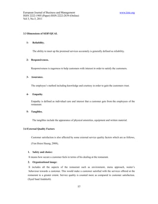 European Journal of Business and Management                                                      www.iiste.org
ISSN 2222-1905 (Paper) ISSN 2222-2839 (Online)
Vol 3, No.5, 2011




3.3 Dimensions of SERVQUAL


  1-      Reliability.


          The ability to meet up the promised services accurately is generally defined as reliability.


  2- Responsiveness.


         Responsiveness is eagerness to help customers with interest in order to satisfy the customers.


  3- Assurance.


         The employee’s method including knowledge and courtesy in order to gain the customers trust.


  4-      Empathy

         Empathy is defined as individual care and interest that a customer gets from the employees of the
         restaurant.

  5- Tangibles.


          The tangibles include the appearance of physical amenities, equipment and written material.


3.4 External Quality Factors


         Customer satisfaction is also affected by some external service quality factors which are as follows,

         (Van Hsien Haung, 2008),


    1.    Safety and choice:
    It means how secure a customer feels in terms of his dealing at the restaurant.
    2.    Organizational image:
    It includes all the aspects of the restaurant such as environment, menu approach, waiter’s
    behaviour towards a customer. This would make a customer satisfied with the services offered at the
    restaurant to a greater extent. Service quality is counted more as compared to customer satisfaction.
    (Syed Saad Andaleeb).

                                                       57
 