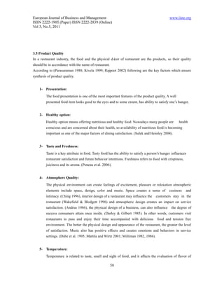European Journal of Business and Management                                                      www.iiste.org
ISSN 2222-1905 (Paper) ISSN 2222-2839 (Online)
Vol 3, No.5, 2011




3.5 Product Quality
In a restaurant industry, the food and the physical dé of restaurant are the products, so their quality
                                                      cor
should be in accordance with the name of restaurant.
According to (Parasuraman 1988; Kivela 1999; Rajpoot 2002) following are the key factors which ensure
synthesis of product quality.


    1- Presentation:
         The food presentation is one of the most important features of the product quality. A well
         presented food item looks good to the eyes and to some extent, has ability to satisfy one’s hunger.


    2- Healthy option:
         Healthy option means offering nutritious and healthy food. Nowadays many people are           health
         conscious and are concerned about their health, so availability of nutritious food is becoming
         important as one of the major factors of dining satisfaction. (Sulek and Hensley 2004).


    3- Taste and Freshness:
         Taste is a key attribute in food. Tasty food has the ability to satisfy a person’s hunger influences
         restaurant satisfaction and future behavior intentions. Freshness refers to food with crispiness,
         juiciness and its aroma. (Peneau et al. 2006).


    4- Atmosphere Quality:
         The physical environment can create feelings of excitement, pleasure or relaxation atmospheric
         elements include space, design, color and music. Space creates a sense of              coziness     and
         intimacy. (Ching 1996), interior design of a restaurant may influence the     customers stay in the
         restaurant (Wakefield & Blodgett 1996) and atmospheric design creates an impact on service
         satisfaction. (Andrus 1986), the physical design of a business, can also influence       the degree of
         success consumers attain once inside. (Darley & Gilbert 1985). In other words, customers visit
         restaurants to pass and enjoy their time accompanied with delicious            food and tension free
         environment. The better the physical design and appearance of the restaurant, the greater the level
         of satisfaction. Music also has positive effects and creates emotions and behaviors in service
         settings. (Dube et al. 1995; Mattila and Wirtz 2001; Milliman 1982, 1986).


    5- Temperature:
         Temperature is related to taste, smell and sight of food, and it affects the evaluation of flavor of

                                                       58
 