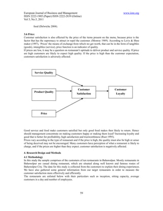 European Journal of Business and Management                                                      www.iiste.org
ISSN 2222-1905 (Paper) ISSN 2222-2839 (Online)
Vol 3, No.5, 2011

         food (Delwiche 2004).

3.6 Price:
Customer satisfaction is also effected by the price of the items present on the menu, because price is the
factor that has the supremacy to attract or repel the customer. (Monroe 1989). According to Levis & Shoe
maker (1997), ‘Prices’ the means of exchange from which we get worth, that can be in the form of tangibles
(goods), intangibles (service), price function is an indicator of quality.
If prices are low, it may be a question on restaurant’s aptitude to deliver product and service quality. If price
are high customers are likely to expect high quality. If the price is high than the customer expectation,
customers satisfaction is adversely affected.




          Service Quality




                                                    Customer                             Customer
          Product Quality
                                                   Satisfaction                           Loyalty




                Price




Good service and food make customers satisfied but only good food makes then likely to return. Hence
should management concentrate on making customers happy or making them loyal? Increasing loyalty and
good that is better for profitability, high satisfaction and trustworthiness (Rust 1995).
Prices vary according to the type of restaurant and if the price is high, the quality must also be high or sense
of being deceived may not be encouraged. Many customers have perception of what a restaurant is likely to
charge, and if the prices are higher than they expect, customer satisfaction is negatively affected.

4. Research Design and Methods
4.1 Methodology
In this study the sample comprises of the customers of ten restaurants in Bahawalpur. Mostly restaurants in
Bahawalpur are casual dining restaurant, which are situated along well known and famous routes of
Bahawalpur City. The data for this study is collected from the customers to explain their dining experiences.
We have also gathered some general information from our target restaurants in order to measure the
customer satisfaction more effectively and efficiently.
The restaurants are enlisted below with their particulars such as inception, sitting capacity, average
customers in a day and number of employees.




                                                       59
 