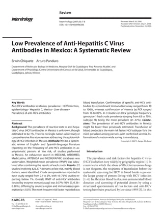 Review

                                                    Intervirology 2007;50:1–8                                             Received: March 28, 2006
                                                                                                                          Accepted after revision: July 21, 2006
                                                    DOI: 10.1159/000096306
                                                                                                                          Published online: November 24, 2006




Low Prevalence of Anti-Hepatitis C Virus
Antibodies in Mexico: A Systematic Review
Erwin Chiquete Arturo Panduro
Department of Molecular Biology in Medicine, Hospital Civil de Guadalajara ‘Fray Antonio Alcalde’, and
Department of Physiology, Centro Universitario de Ciencias de la Salud, Universidad de Guadalajara,
Guadalajara, Jalisco, Mexico




Key Words                                                                  blood transfusion. Confirmation of specific anti-HCV anti-
Anti-HCV antibodies in Mexico, prevalence HCV infection,                   bodies by recombinant immunoblot assay ranged from 30
epidemiology Hepatitis C, Mexico Liver disease                             to 100%, whereas confirmation of viremia by PCR ranged
Prevalence of anti-HCV antibodies                                          from 16 to 80%. In 3 studies on HCV genotype frequency,
                                                                           genotype 1 had crude prevalence ranging from 63 to 70%,
                                                                           subtype 1b being the most prevalent (21–47%). Conclu-
Abstract                                                                   sions: The prevalence of anti-HCV antibodies in Mexico
Background: The prevalence of reactive tests to anti-hepa-                 might be lower than previously estimated. Transfusion of
titis C virus (HCV) antibodies in Mexico is unknown, though                blood products is the main risk factor. HCV subtype 1b is the
estimated to be 1%. There is no single nation-wide study or                most prevalent among persons with confirmed viremia. In-
comprehensive literature review addressing the epidemiol-                  formation of a nation-wide survey is mandatory.
ogy of HCV infection in Mexico. Methods: We did a system-                                                                 Copyright © 2007 S. Karger AG, Basel
atic review of English- and Spanish-language literature
reporting on the frequency of anti-HCV antibodies in as-
ymptomatic persons at low risk, of studies performed                            Introduction
in Mexico. An exhaustive search in MEDLINE, IMBIOMED,
MedicLatina, ARTEMISA and MEDIGRAPHIC databases was                           The prevalence and risk factors for hepatitis C virus
undertaken. Weighted mean prevalence (WMP) was calcu-                      (HCV) infection vary widely by geographic region [1]. In
lated after combining the results of each study. Results: 22               countries in which the abuse of illicit intravenous drugs
studies involving 825,377 persons at low risk, mainly blood                is not frequent, the recipients of transfusion before the
donors, were identified. Crude seroprevalence reported in                  systematic screening for HCV in blood banks represent
each study ranged from 0.1 to 2%, with 16 (73%) studies re-                the larger group of persons living with HCV infection
porting below 1%. Overall, WMP of anti-HCV antibodies                      [1–4]. In Mexican blood banks, non-remunerated blood
(tested by enzyme immunoassay) was 0.37% (95% CI, 0.36–                    donation and screening of potential donors by using a
0.38%), differing by country region and immunoassay gen-                   structured questionnaire of risk factors and anti-HCV
eration (p ! 0.01). The most frequent risk factor reported was             testing have been practiced by law since 1993 [5]. In this


                          © 2007 S. Karger AG, Basel                       Dr. Arturo Panduro, Servicio de Biología Molecular en Medicina
                          0300–5526/07/0501–0001$23.50/0                   Hospital Civil de Guadalajara ‘Fray Antonio Alcalde’, Hospital 278, Colonia El Retiro
Fax +41 61 306 12 34                                                       Guadalajara Jalisco 44280 (Mexico)
E-Mail karger@karger.ch   Accessible online at:                            Fax +52 3614 7743
www.karger.com            www.karger.com/int                               E-Mail apanduro@prodigy.net.mx or biomomed@cencar.udg.mx
 
