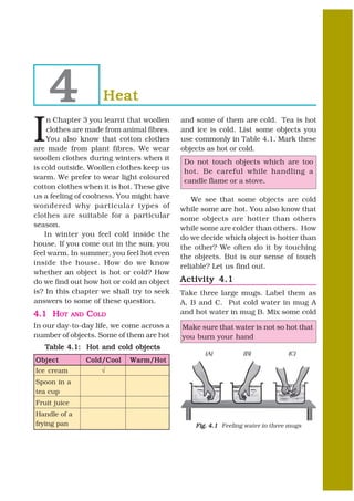 4                    Heat

I
     n Chapter 3 you learnt that woollen      and some of them are cold. Tea is hot
     clothes are made from animal fibres.     and ice is cold. List some objects you
     You also know that cotton clothes        use commonly in Table 4.1. Mark these
are made from plant fibres. We wear           objects as hot or cold.
woollen clothes during winters when it
                                               Do not touch objects which are too
is cold outside. Woollen clothes keep us
                                               hot. Be careful while handling a
warm. We prefer to wear light coloured
                                               candle flame or a stove.
cotton clothes when it is hot. These give
us a feeling of coolness. You might have          We see that some objects are cold
wondered why particular types of              while some are hot. You also know that
clothes are suitable for a particular         some objects are hotter than others
season.                                       while some are colder than others. How
    In winter you feel cold inside the        do we decide which object is hotter than
house. If you come out in the sun, you        the other? We often do it by touching
feel warm. In summer, you feel hot even       the objects. But is our sense of touch
inside the house. How do we know              reliable? Let us find out.
whether an object is hot or cold? How
do we find out how hot or cold an object      Activity 4.1
is? In this chapter we shall try to seek      Take three large mugs. Label them as
answers to some of these question.            A, B and C. Put cold water in mug A
4.1 HOT       AND   COLD                      and hot water in mug B. Mix some cold
In our day-to-day life, we come across a      Make sure that water is not so hot that
number of objects. Some of them are hot       you burn your hand
   Table 4.1: Hot and cold objects
                                                     (A)          (B)            (C)
Object              Cold/ C ool
                    Cold/C        Warm/ Hot
                                  Warm/H
Ice cream               √
Spoon in a
tea cup
Fruit juice
Handle of a
frying pan                                        Fig. 4.1 Feeling water in three mugs
 