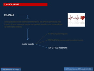 7. HEMORRAGIAS




  PULSAÇÃO


  Sensação palpável de distensão momentânea das artérias provocada pelo
  impulso de uma massa de sangue nas paredes arteriais como consequência
  da contracção cardíaca


                                                       RITMO (regular/irregular)


                                                       FREQUÊNCIA (aumentada/normal/diminuída)
                                    Avaliar coração
                                                       AMPLITUDE (fraco/forte)




Jorge Almeida, Prof. Adj. - ESALD                                             UC Primeiros Socorros – CET Protecção Civil - 2012
 