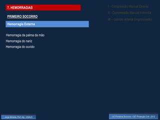 7. HEMORRAGIAS                    I - Compressão Manual Directa
                                    II - Compressão Manual Indirecta
  PRIMEIRO SOCORRO
                                    III – Garrote Arterial (improvisado)
  Hemorragia Externa


 Hemorragia da palma da mão
 Hemorragia do nariz
 Hemorragia do ouvido




Jorge Almeida, Prof. Adj. - ESALD      UC Primeiros Socorros – CET Protecção Civil - 2012
 