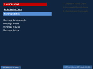 7. HEMORRAGIAS                    I - Compressão Manual Directa
                                    II - Compressão Manual Indirecta
  PRIMEIRO SOCORRO
                                    III – Garrote Arterial (improvisado)
  Hemorragia Externa


 Hemorragia da palma da mão
 Hemorragia do nariz
 Hemorragia do ouvido
 Hemorragia da boca




Jorge Almeida, Prof. Adj. - ESALD      UC Primeiros Socorros – CET Protecção Civil - 2012
 
