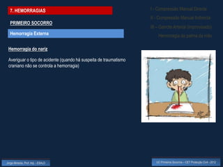 7. HEMORRAGIAS                                                   I - Compressão Manual Directa
                                                                   II - Compressão Manual Indirecta
  PRIMEIRO SOCORRO
                                                                   III – Garrote Arterial (improvisado)
  Hemorragia Externa                                                   Hemorragia da palma da mão

 Hemorragia do nariz

 Averiguar o tipo de acidente (quando há suspeita de traumatismo
 craniano não se controla a hemorragia)




Jorge Almeida, Prof. Adj. - ESALD                                     UC Primeiros Socorros – CET Protecção Civil - 2012
 
