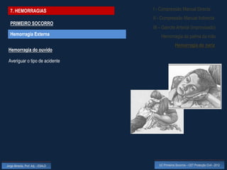 7. HEMORRAGIAS                    I - Compressão Manual Directa
                                    II - Compressão Manual Indirecta
  PRIMEIRO SOCORRO
                                    III – Garrote Arterial (improvisado)
  Hemorragia Externa                    Hemorragia da palma da mão
                                                    Hemorragia do nariz
 Hemorragia do ouvido

 Averiguar o tipo de acidente




Jorge Almeida, Prof. Adj. - ESALD      UC Primeiros Socorros – CET Protecção Civil - 2012
 