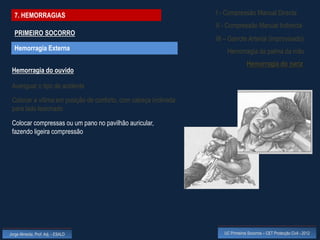 7. HEMORRAGIAS                                                 I - Compressão Manual Directa
                                                                 II - Compressão Manual Indirecta
  PRIMEIRO SOCORRO
                                                                 III – Garrote Arterial (improvisado)
  Hemorragia Externa                                                 Hemorragia da palma da mão
                                                                                 Hemorragia do nariz
 Hemorragia do ouvido

 Averiguar o tipo de acidente
 Colocar a vítima em posição de conforto, com cabeça inclinada
 para lado lesionado

 Colocar compressas ou um pano no pavilhão auricular,
 fazendo ligeira compressão




Jorge Almeida, Prof. Adj. - ESALD                                   UC Primeiros Socorros – CET Protecção Civil - 2012
 