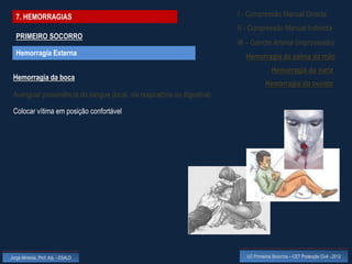 7. HEMORRAGIAS                                                           I - Compressão Manual Directa
                                                                           II - Compressão Manual Indirecta
  PRIMEIRO SOCORRO
                                                                           III – Garrote Arterial (improvisado)
  Hemorragia Externa                                                          Hemorragia da palma da mão
                                                                                           Hemorragia do nariz
 Hemorragia da boca
                                                                                       Hemorragia do ouvido
 Averiguar proveniência do sangue (local, via respiratória ou digestiva)

 Colocar vítima em posição confortável




Jorge Almeida, Prof. Adj. - ESALD                                             UC Primeiros Socorros – CET Protecção Civil - 2012
 