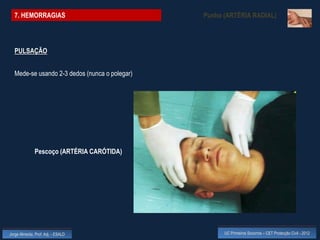 7. HEMORRAGIAS                               Punho (ARTÉRIA RADIAL)



  PULSAÇÃO


  Mede-se usando 2-3 dedos (nunca o polegar)




              Pescoço (ARTÉRIA CARÓTIDA)




Jorge Almeida, Prof. Adj. - ESALD                    UC Primeiros Socorros – CET Protecção Civil - 2012
 