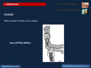 7. HEMORRAGIAS                                  Punho (ARTÉRIA RADIAL)

                                               Pescoço (ARTÉRIA CARÓTIDA)

  PULSAÇÃO


  Mede-se usando 2-3 dedos (nunca o polegar)




              Braço (ARTÉRIA UMERAL)




Jorge Almeida, Prof. Adj. - ESALD                        UC Primeiros Socorros – CET Protecção Civil - 2012
 