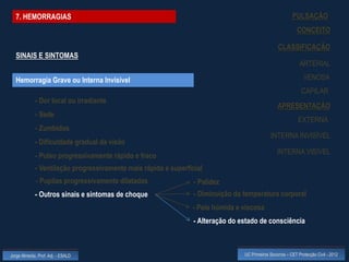 7. HEMORRAGIAS                                                                                          PULSAÇÃO
                                                                                                             CONCEITO

                                                                                                  CLASSIFICAÇÃO
  SINAIS E SINTOMAS
                                                                                                              ARTERIAL

  Hemorragia Grave ou Interna Invisível                                                                         VENOSA
                                                                                                               CAPILAR
             - Dor local ou irradiante
                                                                                                  APRESENTAÇÃO
             - Sede
                                                                                                             EXTERNA
             - Zumbidos
                                                                                              INTERNA INVISÍVEL
             - Dificuldade gradual da visão
                                                                                                  INTERNA VISÍVEL
             - Pulso progressivamente rápido e fraco
             - Ventilação progressivamente mais rápida e superficial
             - Pupilas progressivamente dilatadas                - Palidez
             - Outros sinais e sintomas de choque                - Diminuição da temperatura corporal
                                                                - Pele húmida e viscosa
                                                                 - Alteração do estado de consciência



Jorge Almeida, Prof. Adj. - ESALD                                                UC Primeiros Socorros – CET Protecção Civil - 2012
 